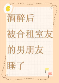 酒醉后被合租室友的男朋友睡了全文阅读